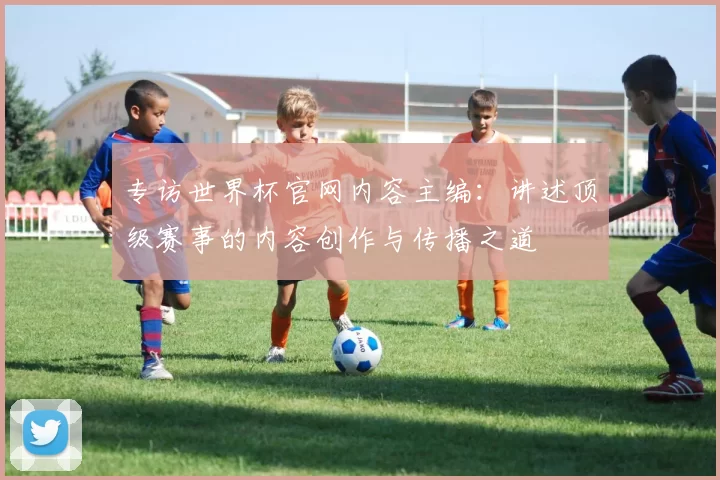 专访世界杯官网内容主编:讲述顶级赛事的内容创作与传播之道