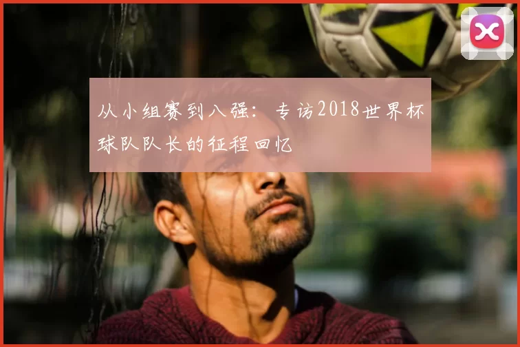 从小组赛到八强：专访2018世界杯球队队长的征程回忆